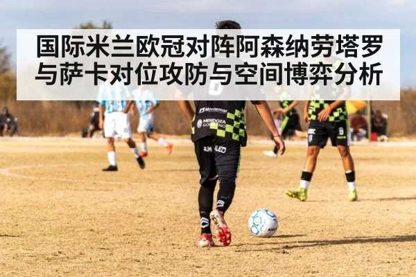 国际米兰欧冠对阵阿森纳劳塔罗与萨卡对位攻防与空间博弈分析
