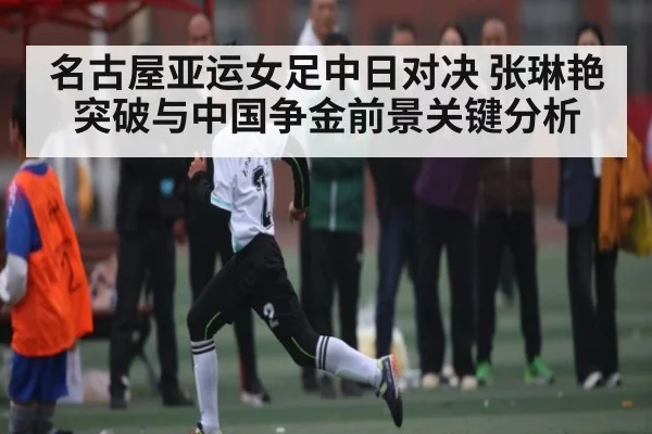 名古屋亚运女足中日对决 张琳艳突破与中国争金前景关键分析