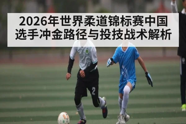 2026年世界柔道锦标赛中国选手冲金路径与投技战术解析