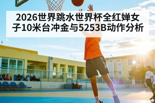 2026世界跳水世界杯全红婵女子10米台冲金与5253B动作分析