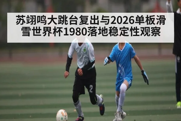 苏翊鸣大跳台复出与2026单板滑雪世界杯1980落地稳定性观察